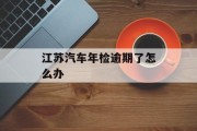 江苏汽车年检逾期了怎么办_江苏省车辆年检过期两个月怎么处理