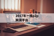 2017年一线P2P网贷平台，市场现状、竞争格局与发展趋势，2017年一线P2P网贷平台，市场现状、竞争格局与未来发展趋势