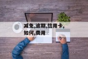 信用卡逾期如何谈减免,信用卡逾期费用如何减免处理建议