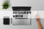 2017年P2P网贷平台排行榜，解析与展望，2017年P2P网贷平台排行榜，解析与展望