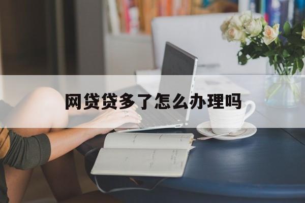 网贷贷多了怎么办？—— 合理应对策略与解决方案，网贷贷多了怎么办？—— 理性应对策略与解决方案