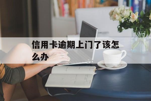 信用卡逾期上门了该怎么办_欠信用卡的钱上门催款了